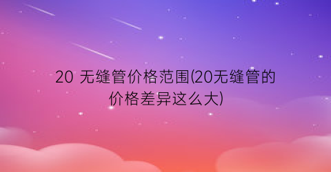 20 无缝管价格范围(20无缝管的价格差异这么大)